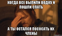 когда все выпили водку и пошли спать а ты остался пососать их члены