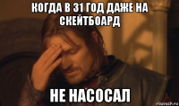 когда в 31 год даже на скейтбоард не насосал