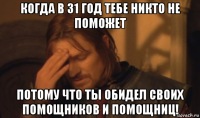 когда в 31 год тебе никто не поможет потому что ты обидел своих помощников и помощниц!