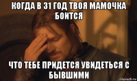 когда в 31 год твоя мамочка боится что тебе придется увидеться с бывшими