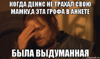 когда денис не трахал свою мамку,а эта грофа в анкете была выдуманная