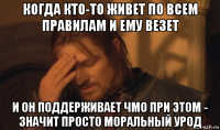 когда кто-то живет по всем правилам и ему везет и он поддерживает чмо при этом - значит просто моральный урод