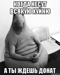 когда несут всякую хуйню а ты ждешь донат