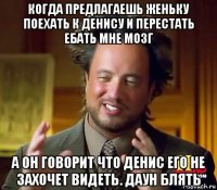 когда предлагаешь женьку поехать к денису и перестать ебать мне мозг а он говорит что денис его не захочет видеть. даун блять