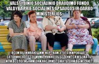 valstybinio socialinio draudimo fondo valdyba prie socialinės apsaugos ir darbo ministerijos. всем выживающим жертвам этого жиреющего сатанинского социума нужно объеденится и бежать . или все погибним они нас уничтожать. они выиграют!