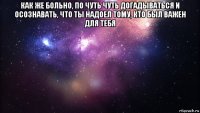 как же больно, по чуть чуть догадываться и осознавать, что ты надоел тому, кто был важен для тебя 