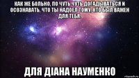 как же больно, по чуть чуть догадываться и осознавать, что ты надоел тому, кто был важен для тебя. для діана науменко