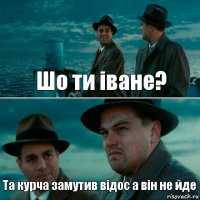 Шо ти іване? Та курча замутив відос а він не йде