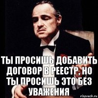 ты просишь добавить договор в реестр, но ты просишь это без уважения