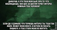 димочка, а это твой мем был, про то, что наблюдаешь, как шаг за шагом теряет интерес нужный тебе человек? если да, я думала, что теряешь интерес ты, тебя так мало, может меня много, я хотела не писать лишнего, а тебе стало меня не хватать