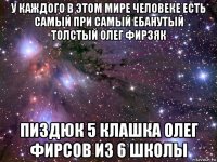 у каждого в этом мире человеке есть самый при самый ебанутый толстый олег фирзяк пиздюк 5 клашка олег фирсов из 6 школы