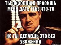 ты лизоблюд просишь меня дать тебе что-то но ты делаешь это без уважения