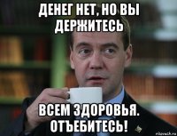 денег нет, но вы держитесь всем здоровья. отъебитесь!