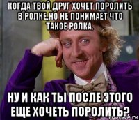 когда твой друг хочет поролить в ролке,но не понимает что такое ролка. ну и как ты после этого еще хочеть поролить?