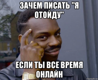 зачем писать "я отойду" если ты все время онлайн