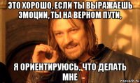 это хорошо, если ты выражаешь эмоции, ты на верном пути, я ориентируюсь, что делать мне