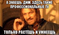 а знаешь, дим, здесь такие профессиональные ту только растёшь и умнеешь