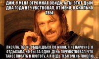 дим, у меня огромная обида, а ты этот дым два года не чувствовал, от меня, я сколько тебе писала, ты не общаешься со мной, я не нарочно, я отдыхала, но ты за один ,день почувствовал, что такое писать в пустоту, а я ведь тебя очень люблю