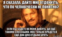 я сказала, дайте мне отдохнуть, что по человечески не понятно? если вы будете на меня давить, да ещё такими способами, мне только придётся ещё дни для отдыха брать