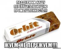 поддержим нашу перерабатывающую промышленность!!! жуем, не пережуем!!!