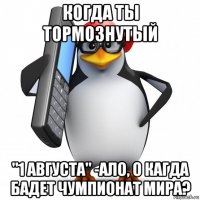 когда ты тормознутый "1 августа" -ало, о кагда бадет чумпионат мира?