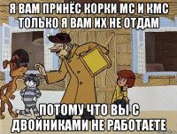 я вам принёс корки мс и кмс только я вам их не отдам потому что вы с двойниками не работаете