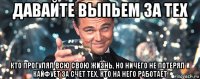 давайте выпьем за тех кто прогулял всю свою жизнь, но ничего не потерял и кайфует за счет тех, кто на него работает