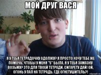 мой друг вася я у тебя тетрадочку одолжу? я просто хочу тебе же помочь, чтобы у меня "5" была. я у тебя замазку возьму? это для твоей тетради. сигарету дай! ой, огонь у пал на тетрадь. где огнетушитель?!