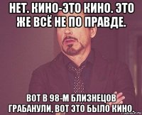 нет. кино-это кино. это же всё не по правде. вот в 98-м близнецов грабанули, вот это было кино.