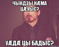 чындзы нæма цæуыс? уæдæ цы бадыс?