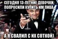 сегодня 13-летние девочки, попросили купить им пива. а я свалил с их соткой)