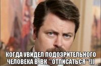  когда увидел подозрительного человека в. вк **отписаться**!))