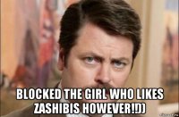  blocked the girl who likes zashibis however!!))