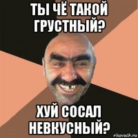 ты чё такой грустный? хуй сосал невкусный?