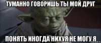 туманно говоришь ты мой друг понять иногда нихуя не могу я