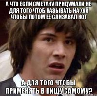 а что если сметану придумали не для того чтоб называть на хуй чтобы потом ее слизавал кот а для того чтобы применять в пищу самому?