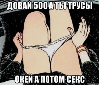 довай 500 а ты трусы окей а потом секс