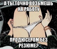 а ты точно возьмёшь на работу продюсером без резюме?