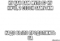 ну как вам мульт? ну ничё, 2 сезон замутим надо было продолжить ua