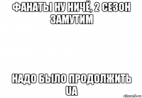 фанаты ну ничё, 2 сезон замутим надо было продолжить ua