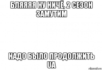 бляяяя ну ничё, 2 сезон замутим надо было продолжить ua