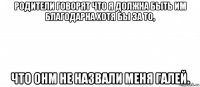 родители говорят что я должна быть им благодарна хотя бы за то, что онм не назвали меня галей.