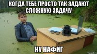 когда тебе просто так задают сложную задачу ну нафиг