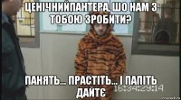 ценічнийпантера, шо нам з тобою зробити? панять... прастіть... і папіть дайтє