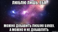 люблю лишь .ебя можно добавить любую букву. а можно и не добавлять