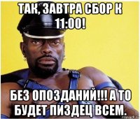 так, завтра сбор к 11:00! без опозданий!!! а то будет пиздец всем.