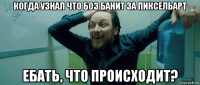 когда узнал что боз банит за пиксельарт ебать, что происходит?