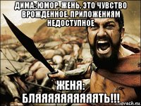 дима: юмор, жень, это чувство врожденное, приложениям недоступное женя: бляяяяяяяяяять!!!