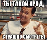 ты такой урод, страшно смотреть!