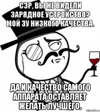 сэр, вы не видели зарядное устройство? мой зу низкого качества. да и качество самого аппарата оставляет желать лучшего.